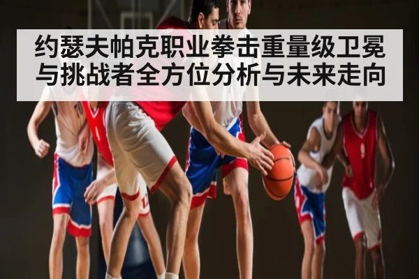 约瑟夫帕克职业拳击重量级卫冕与挑战者全方位分析与未来走向（kaiyun）