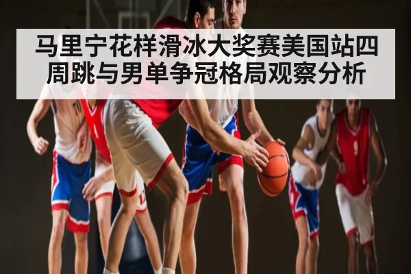 马里宁花样滑冰大奖赛美国站四周跳与男单争冠格局观察分析
