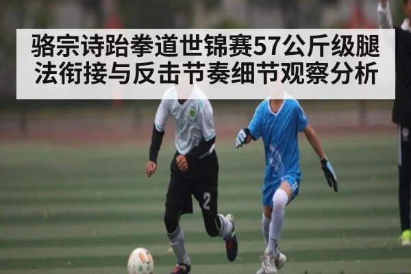 骆宗诗跆拳道世锦赛57公斤级腿法衔接与反击节奏细节观察分析 | kaiyun
