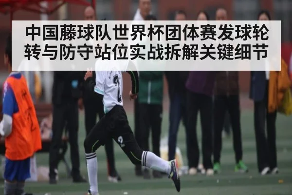 中国藤球队世界杯团体赛发球轮转与防守站位实战拆解关键细节